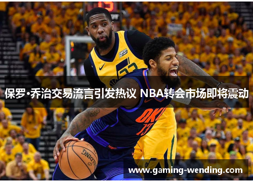 保罗·乔治交易流言引发热议 NBA转会市场即将震动