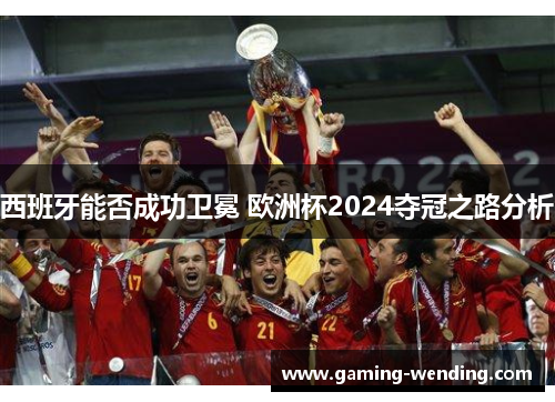 西班牙能否成功卫冕 欧洲杯2024夺冠之路分析